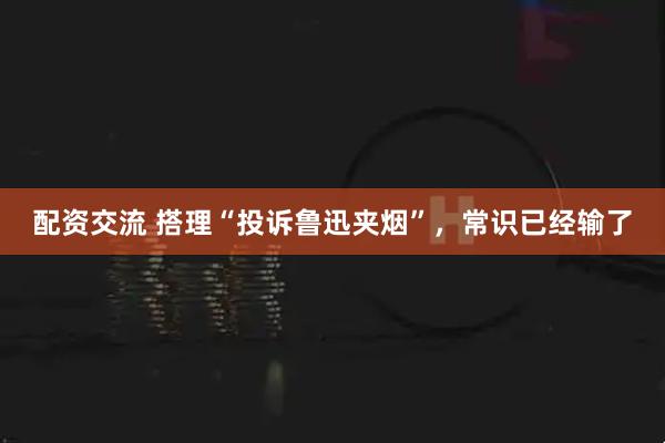 配资交流 搭理“投诉鲁迅夹烟”，常识已经输了