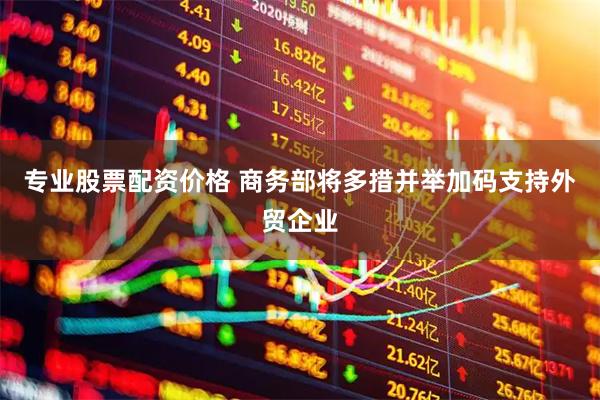 专业股票配资价格 商务部将多措并举加码支持外贸企业