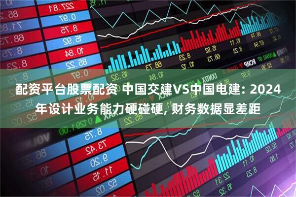 配资平台股票配资 中国交建VS中国电建: 2024年设计业务能力硬碰硬, 财务数据显差距