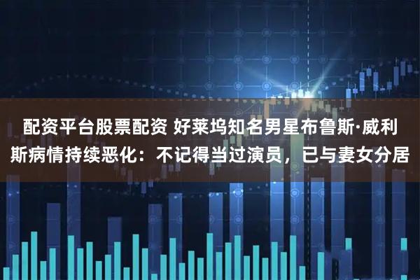 配资平台股票配资 好莱坞知名男星布鲁斯·威利斯病情持续恶化:不记得当过演员,已与妻女分居