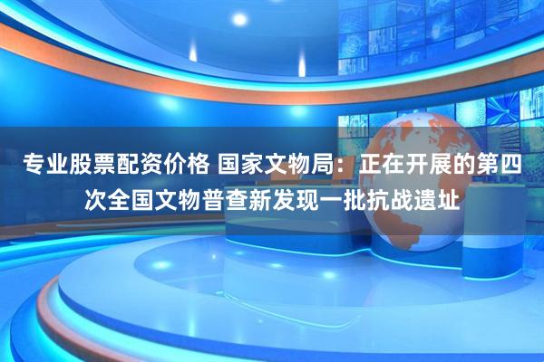 专业股票配资价格 国家文物局:正在开展的第四次全国文物普查新发现一批抗战遗址