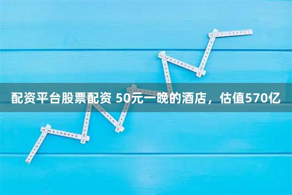 配资平台股票配资 50元一晚的酒店，估值570亿