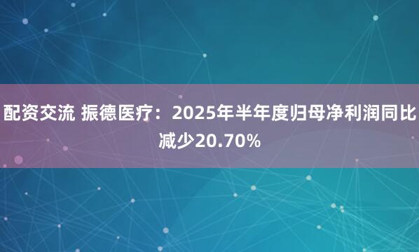 配资交流 振德医疗：2025年半年度归母净利润同比减少20.70%