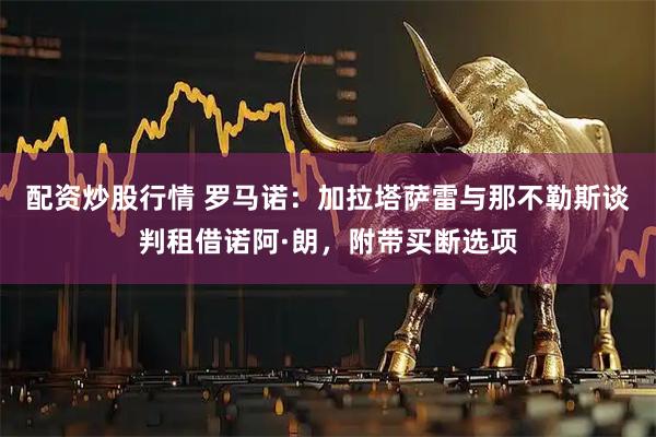 配资炒股行情 罗马诺：加拉塔萨雷与那不勒斯谈判租借诺阿·朗，附带买断选项