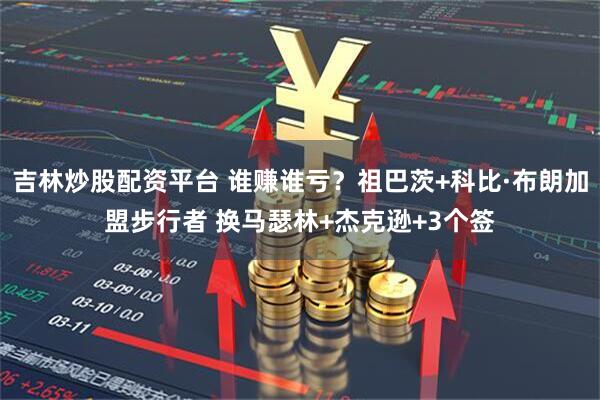 吉林炒股配资平台 谁赚谁亏？祖巴茨+科比·布朗加盟步行者 换马瑟林+杰克逊+3个签