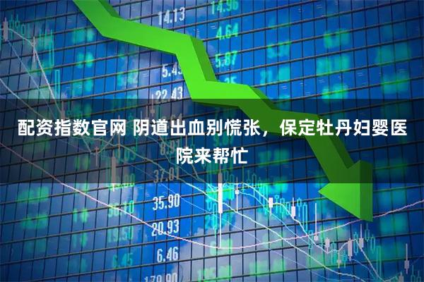 配资指数官网 阴道出血别慌张，保定牡丹妇婴医院来帮忙
