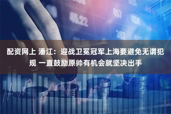 配资网上 潘江：迎战卫冕冠军上海要避免无谓犯规 一直鼓励原帅有机会就坚决出手