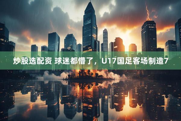 炒股选配资 球迷都懵了，U17国足客场制造7