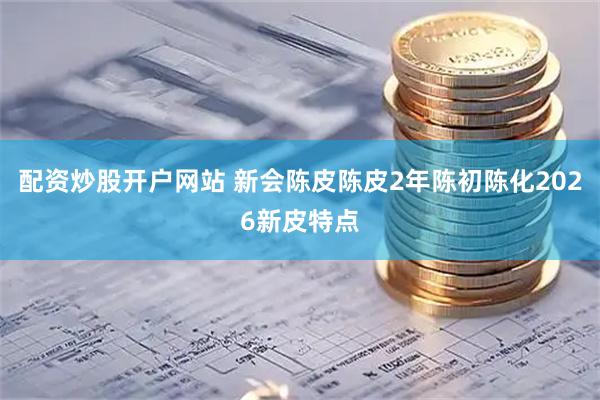 配资炒股开户网站 新会陈皮陈皮2年陈初陈化2026新皮特点