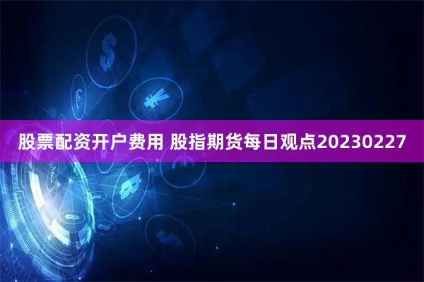 股票配资开户费用 股指期货每日观点20230227