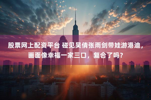 股票网上配资平台 碰见吴倩张雨剑带娃游港迪，画面像幸福一家三口，复合了吗？