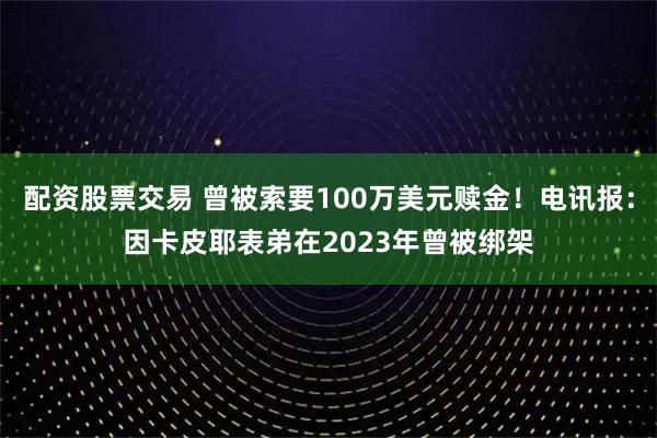 配资股票交易 曾被索要100万美元赎金！电讯报：因卡皮耶表弟在2023年曾被绑架