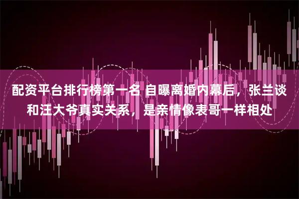 配资平台排行榜第一名 自曝离婚内幕后，张兰谈和汪大爷真实关系，是亲情像表哥一样相处