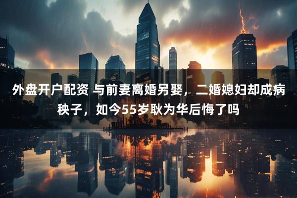外盘开户配资 与前妻离婚另娶，二婚媳妇却成病秧子，如今55岁耿为华后悔了吗