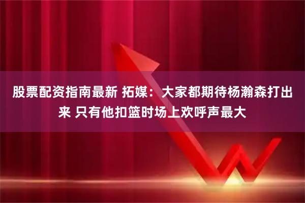 股票配资指南最新 拓媒：大家都期待杨瀚森打出来 只有他扣篮时场上欢呼声最大