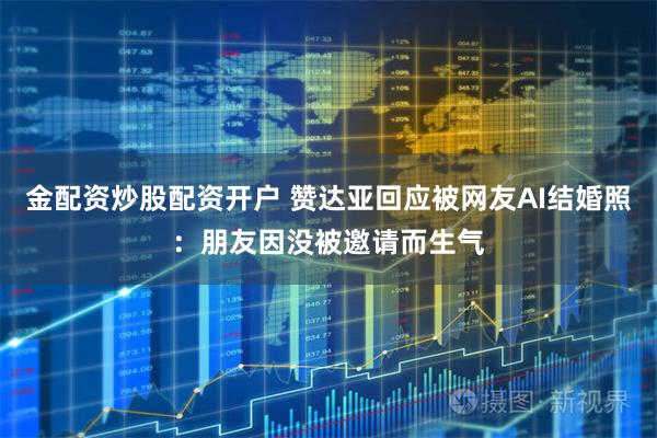 金配资炒股配资开户 赞达亚回应被网友AI结婚照：朋友因没被邀请而生气