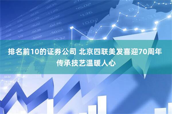 排名前10的证券公司 北京四联美发喜迎70周年 传承技艺温暖人心