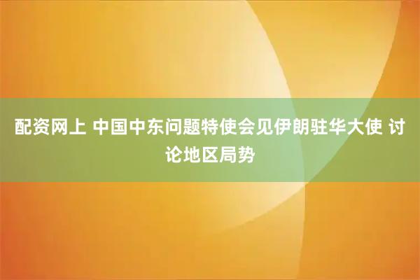 配资网上 中国中东问题特使会见伊朗驻华大使 讨论地区局势