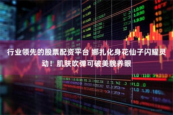 行业领先的股票配资平台 娜扎化身花仙子闪耀灵动！肌肤吹弹可破美貌养眼