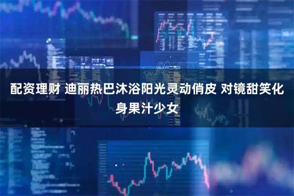 配资理财 迪丽热巴沐浴阳光灵动俏皮 对镜甜笑化身果汁少女