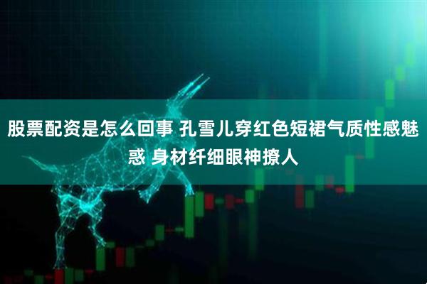 股票配资是怎么回事 孔雪儿穿红色短裙气质性感魅惑 身材纤细眼神撩人