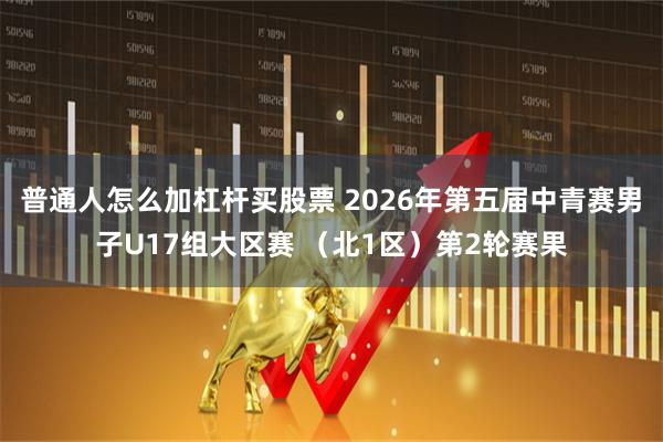 普通人怎么加杠杆买股票 2026年第五届中青赛男子U17组大区赛 （北1区）第2轮赛果