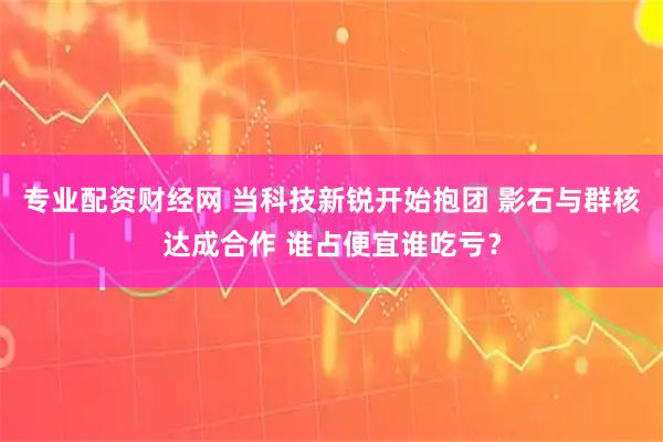 专业配资财经网 当科技新锐开始抱团 影石与群核达成合作 谁占便宜谁吃亏？