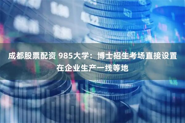 成都股票配资 985大学：博士招生考场直接设置在企业生产一线等地