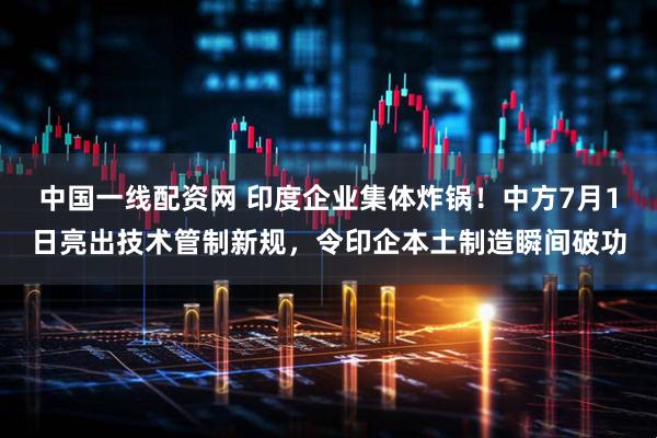 中国一线配资网 印度企业集体炸锅！中方7月1日亮出技术管制新规，令印企本土制造瞬间破功