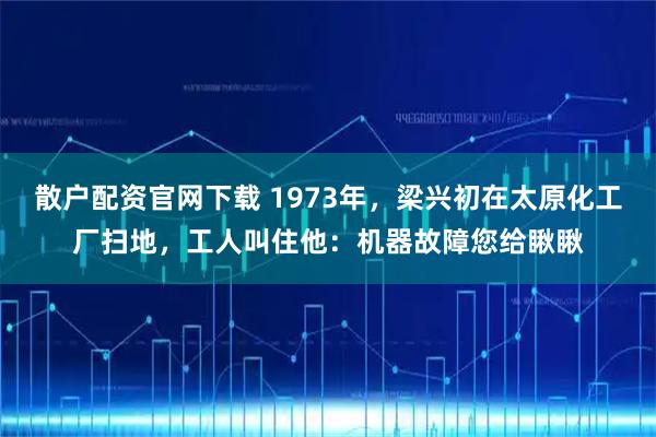 散户配资官网下载 1973年，梁兴初在太原化工厂扫地，工人叫住他：机器故障您给瞅瞅
