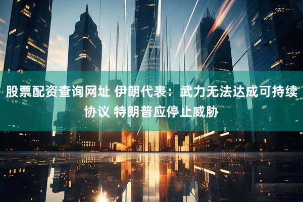 股票配资查询网址 伊朗代表：武力无法达成可持续协议 特朗普应停止威胁