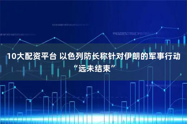 10大配资平台 以色列防长称针对伊朗的军事行动“远未结束”