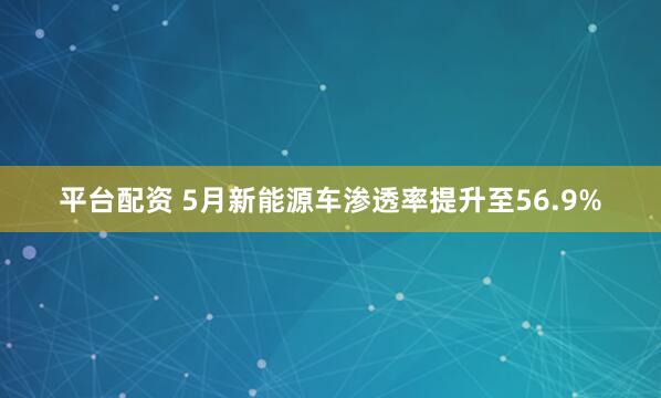 平台配资 5月新能源车渗透率提升至56.9%
