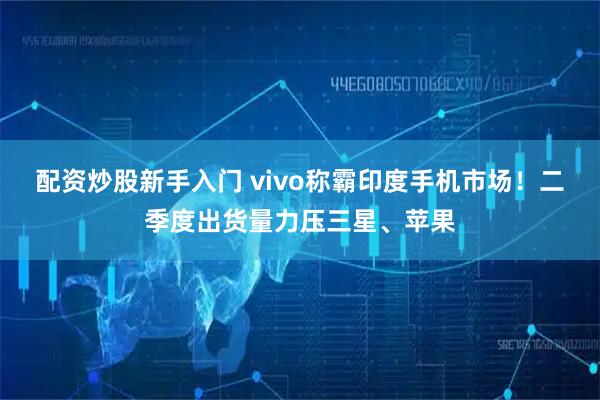 配资炒股新手入门 vivo称霸印度手机市场！二季度出货量力压三星、苹果
