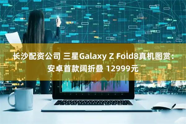 长沙配资公司 三星Galaxy Z Fold8真机图赏：安卓首款阔折叠 12999元