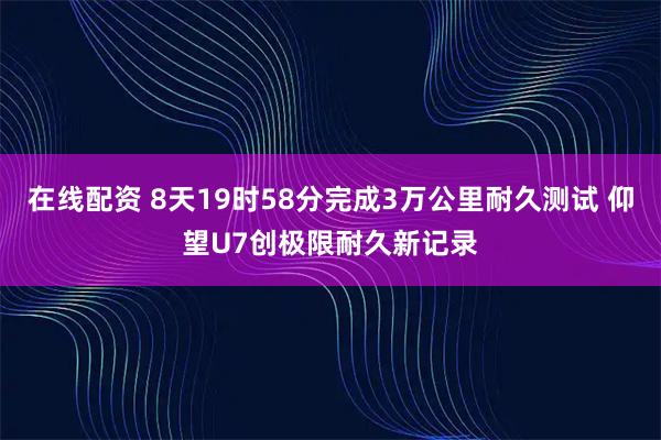 在线配资 8天19时58分完成3万公里耐久测试 仰望U7创极限耐久新记录