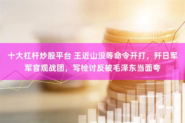 十大杠杆炒股平台 王近山没等命令开打，歼日军军官观战团，写检讨反被毛泽东当面夸