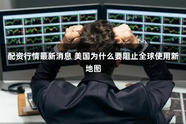 配资行情最新消息 美国为什么要阻止全球使用新地图